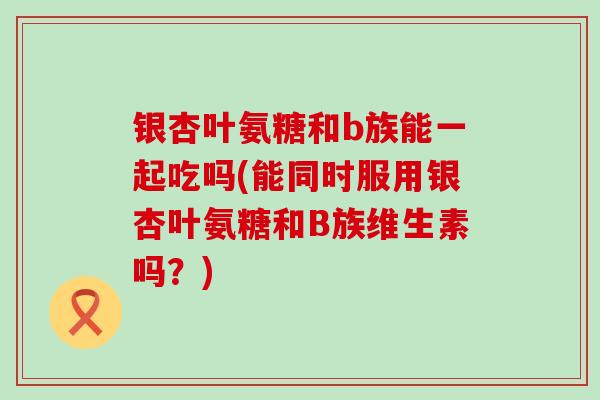 银杏叶氨糖和b族能一起吃吗(能同时服用银杏叶氨糖和B族维生素吗？)