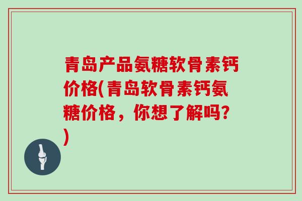 青岛产品氨糖软骨素钙价格(青岛软骨素钙氨糖价格，你想了解吗？)