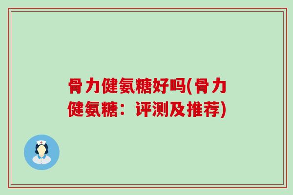 骨力健氨糖好吗(骨力健氨糖:评测及推荐) 骨力健氨糖好吗(骨力健氨糖:评测及推荐)