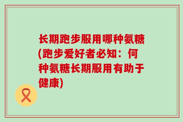 长期跑步服用哪种氨糖(跑步爱好者必知：何种氨糖长期服用有助于健康)