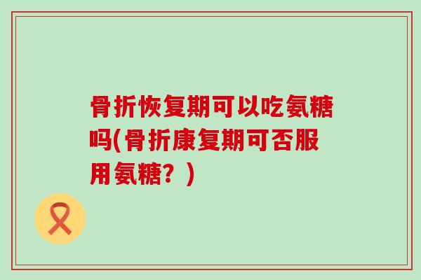 恢复期可以吃氨糖吗(康复期可否服用氨糖?) 恢复期可以吃氨糖吗(康复期可否服用氨糖?)