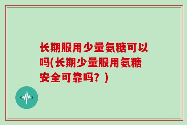 长期服用少量氨糖可以吗(长期少量服用氨糖安全可靠吗？)