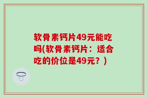 软骨素钙片49元能吃吗(软骨素钙片:适合吃的价位是49元?) 软骨素钙片49元能吃吗(软骨素钙片:适合吃的价位是49元?)