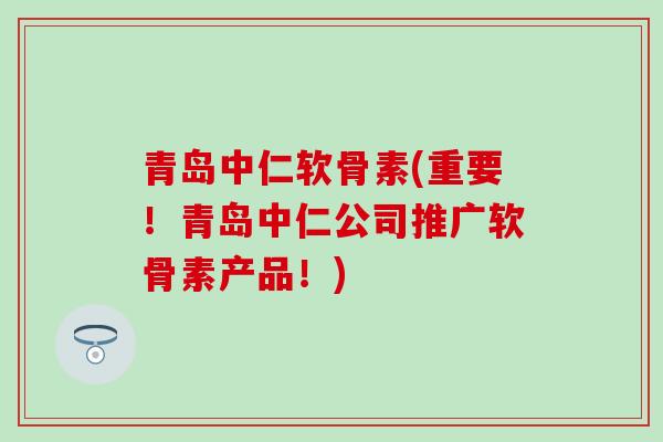 青岛中仁软骨素(重要！青岛中仁公司推广软骨素产品！)