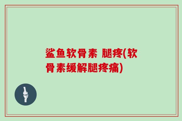 鲨鱼软骨素 腿疼(软骨素缓解腿) 鲨鱼软骨素 腿疼(软骨素缓解腿)