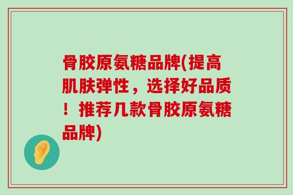骨胶原氨糖品牌(提高弹性，选择好品质！推荐几款骨胶原氨糖品牌)