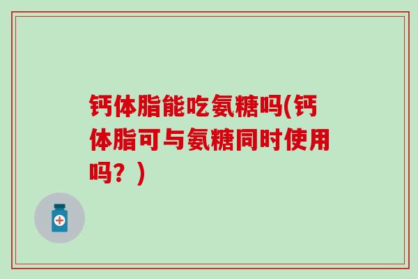 钙体脂能吃氨糖吗(钙体脂可与氨糖同时使用吗?) 钙体脂能吃氨糖吗(钙体脂可与氨糖同时使用吗?)