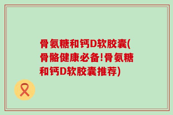 骨氨糖和钙D软胶囊(骨骼健康必备!骨氨糖和钙D软胶囊推荐) 骨氨糖和钙D软胶囊(骨骼健康必备!骨氨糖和钙D软胶囊推荐)