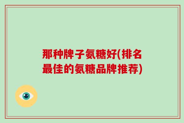 那种牌子氨糖好(排名佳的氨糖品牌推荐) 那种牌子氨糖好(排名佳的氨糖品牌推荐)