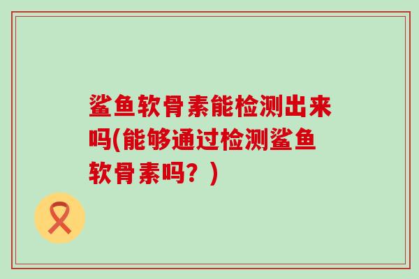 鲨鱼软骨素能检测出来吗(能够通过检测鲨鱼软骨素吗?) 鲨鱼软骨素能检测出来吗(能够通过检测鲨鱼软骨素吗?)