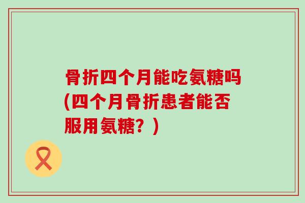 四个月能吃氨糖吗(四个月患者能否服用氨糖?) 四个月能吃氨糖吗(四个月患者能否服用氨糖?)