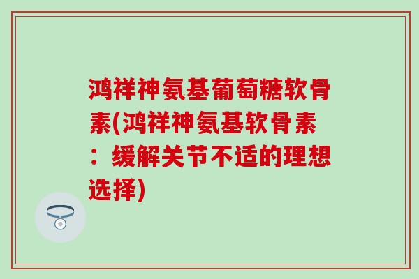 鸿祥神氨基葡萄糖软骨素(鸿祥神氨基软骨素：缓解关节不适的理想选择)