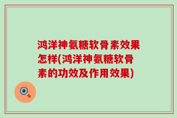 鸿洋神氨糖软骨素效果怎样(鸿洋神氨糖软骨素的功效及作用效果) 鸿洋神氨糖软骨素效果怎样(鸿洋神氨糖软骨素的功效及作用效果)