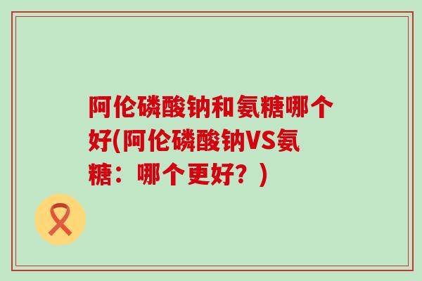 阿伦磷酸钠和氨糖哪个好(阿伦磷酸钠VS氨糖：哪个更好？)