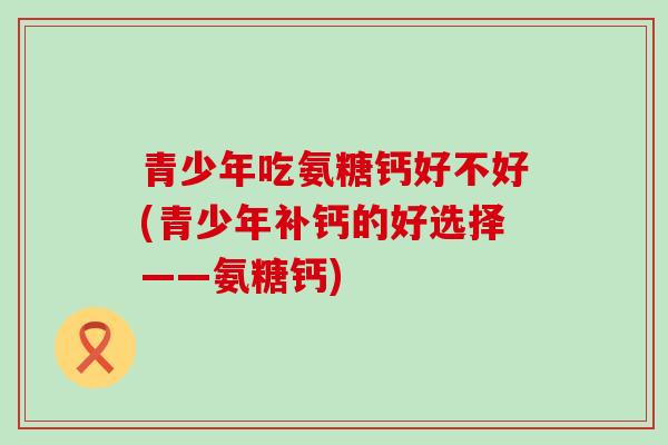 青少年吃氨糖钙好不好(青少年补钙的好选择——氨糖钙) 青少年吃氨糖钙好不好(青少年补钙的好选择——氨糖钙)