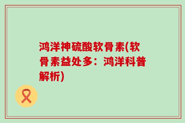 鸿洋神硫酸软骨素(软骨素益处多：鸿洋科普解析)
