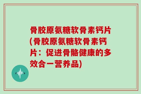 骨胶原氨糖软骨素钙片(骨胶原氨糖软骨素钙片:促进骨骼健康的多效合一营养品) 骨胶原氨糖软骨素钙片(骨胶原氨糖软骨素钙片:促进骨骼健康的多效合一营养品)