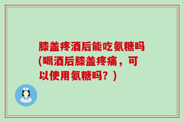 膝盖疼酒后能吃氨糖吗(喝酒后膝盖,可以使用氨糖吗?) 膝盖疼酒后能吃氨糖吗(喝酒后膝盖,可以使用氨糖吗?)