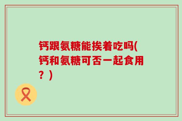 钙跟氨糖能挨着吃吗(钙和氨糖可否一起食用？)