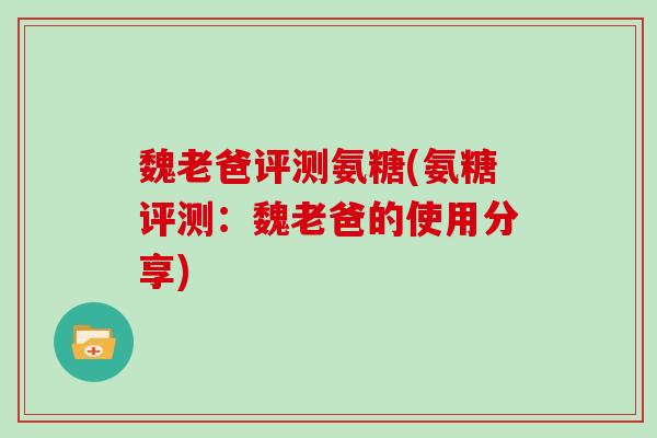 魏老爸评测氨糖(氨糖评测:魏老爸的使用分享) 魏老爸评测氨糖(氨糖评测:魏老爸的使用分享)