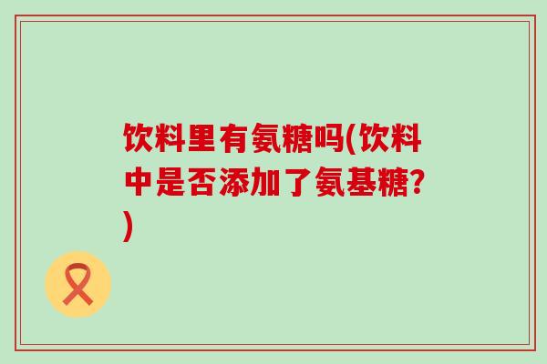 饮料里有氨糖吗(饮料中是否添加了氨基糖?) 饮料里有氨糖吗(饮料中是否添加了氨基糖?)