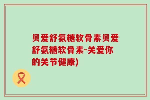 贝爱舒氨糖软骨素贝爱舒氨糖软骨素-关爱你的关节健康) 贝爱舒氨糖软骨素贝爱舒氨糖软骨素-关爱你的关节健康)