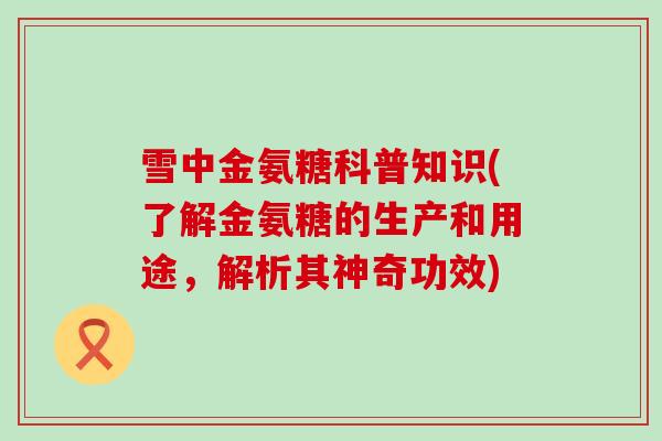 雪中金氨糖科普知识(了解金氨糖的生产和用途,解析其神奇功效) 雪中金氨糖科普知识(了解金氨糖的生产和用途,解析其神奇功效)