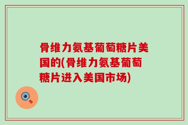 骨维力氨基葡萄糖片美国的(骨维力氨基葡萄糖片进入美国市场)