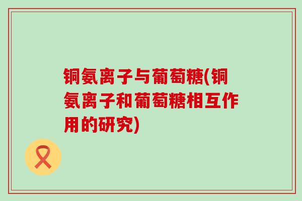铜氨离子与葡萄糖(铜氨离子和葡萄糖相互作用的研究) 铜氨离子与葡萄糖(铜氨离子和葡萄糖相互作用的研究)