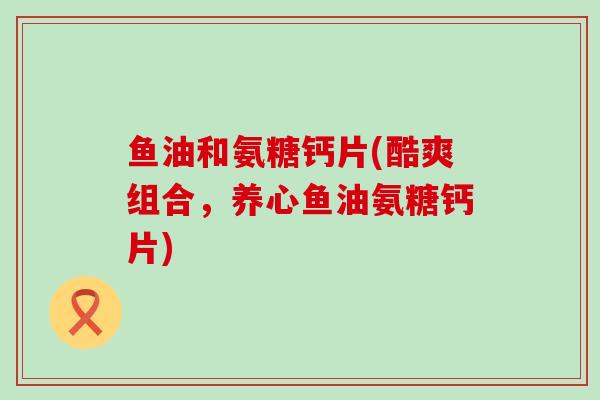 鱼油和氨糖钙片(酷爽组合，养心鱼油氨糖钙片)