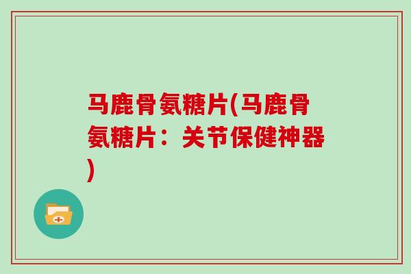马鹿骨氨糖片(马鹿骨氨糖片：关节保健神器)