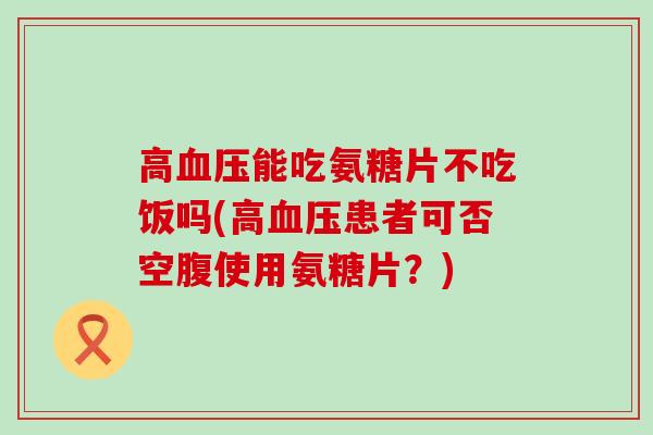 高能吃氨糖片不吃饭吗(高患者可否空腹使用氨糖片?) 高能吃氨糖片不吃饭吗(高患者可否空腹使用氨糖片?)