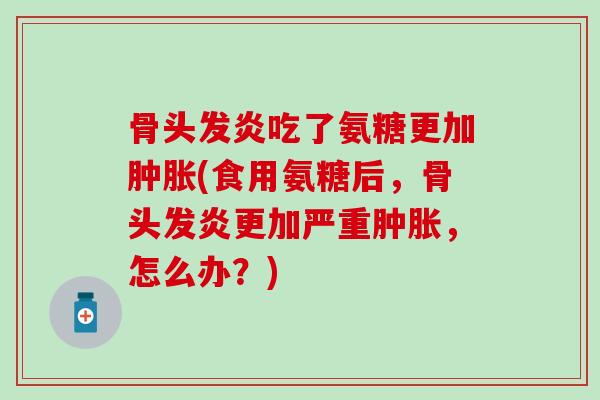 骨头发炎吃了氨糖更加(食用氨糖后,骨头发炎更加严重,怎么办?) 骨头发炎吃了氨糖更加(食用氨糖后,骨头发炎更加严重,怎么办?)