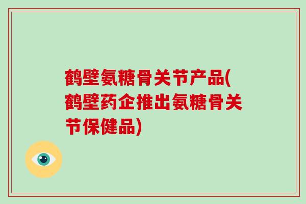 鹤壁氨糖骨关节产品(鹤壁药企推出氨糖骨关节保健品) 鹤壁氨糖骨关节产品(鹤壁药企推出氨糖骨关节保健品)