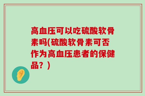 高可以吃硫酸软骨素吗(硫酸软骨素可否作为高患者的保健品?) 高可以吃硫酸软骨素吗(硫酸软骨素可否作为高患者的保健品?)