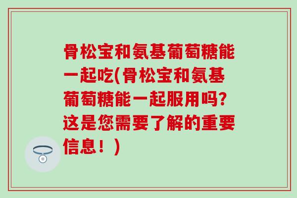 骨松宝和氨基葡萄糖能一起吃(骨松宝和氨基葡萄糖能一起服用吗?这是您需要了解的重要信息!) 骨松宝和氨基葡萄糖能一起吃(骨松宝和氨基葡萄糖能一起服用吗?这是您需要了解的重要信息!)
