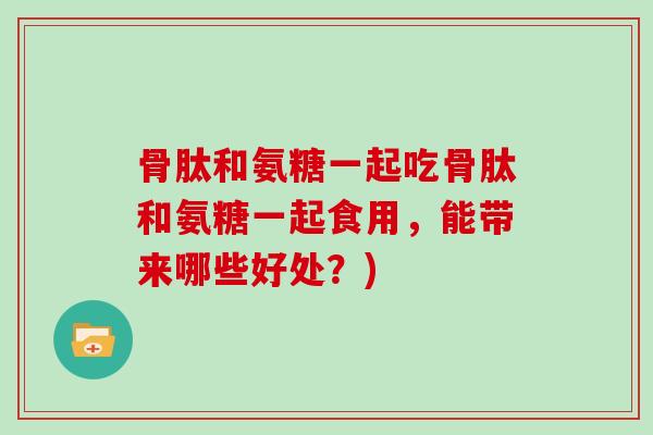 骨肽和氨糖一起吃骨肽和氨糖一起食用，能带来哪些好处？)