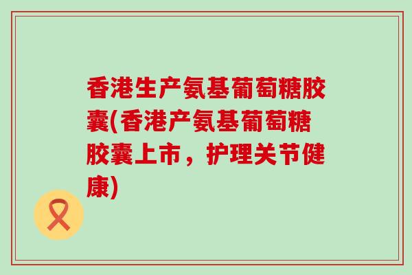 香港生产氨基葡萄糖胶囊(香港产氨基葡萄糖胶囊上市,护理关节健康) 香港生产氨基葡萄糖胶囊(香港产氨基葡萄糖胶囊上市,护理关节健康)