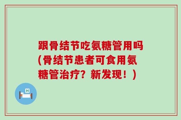跟骨结节吃氨糖管用吗(骨结节患者可食用氨糖管?新发现!) 跟骨结节吃氨糖管用吗(骨结节患者可食用氨糖管?新发现!)