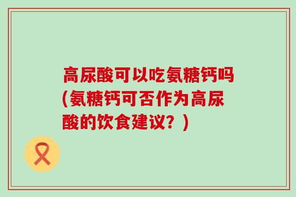 高尿酸可以吃氨糖钙吗(氨糖钙可否作为高尿酸的饮食建议?) 高尿酸可以吃氨糖钙吗(氨糖钙可否作为高尿酸的饮食建议?)