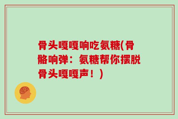 骨头嘎嘎响吃氨糖(骨骼响弹:氨糖帮你摆脱骨头嘎嘎声!) 骨头嘎嘎响吃氨糖(骨骼响弹:氨糖帮你摆脱骨头嘎嘎声!)