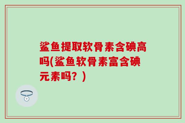 鲨鱼提取软骨素含碘高吗(鲨鱼软骨素富含碘元素吗?) 鲨鱼提取软骨素含碘高吗(鲨鱼软骨素富含碘元素吗?)