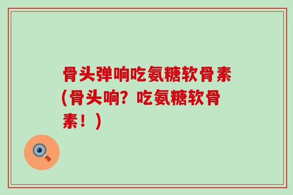 骨头弹响吃氨糖软骨素(骨头响？吃氨糖软骨素！)