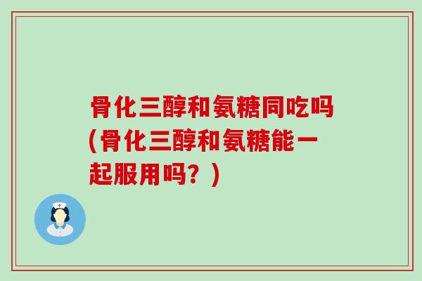 骨化三醇和氨糖同吃吗(骨化三醇和氨糖能一起服用吗？)