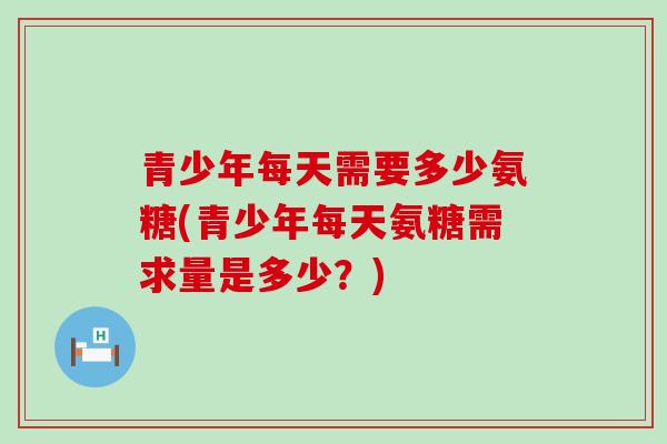 青少年每天需要多少氨糖(青少年每天氨糖需求量是多少?) 青少年每天需要多少氨糖(青少年每天氨糖需求量是多少?)