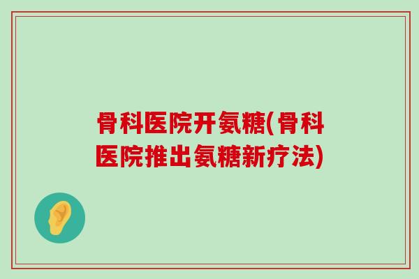 骨科医院开氨糖(骨科医院推出氨糖新疗法) 骨科医院开氨糖(骨科医院推出氨糖新疗法)