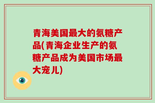 青海美国大的氨糖产品(青海企业生产的氨糖产品成为美国市场大宠儿) 青海美国大的氨糖产品(青海企业生产的氨糖产品成为美国市场大宠儿)