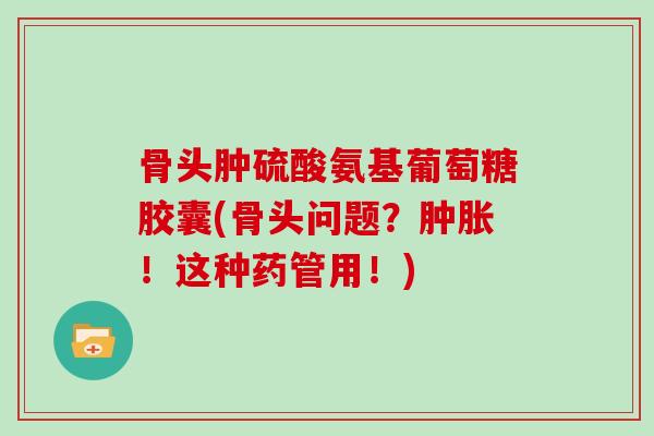 骨头肿硫酸氨基葡萄糖胶囊(骨头问题？！这种药管用！)