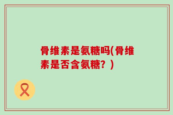 骨维素是氨糖吗(骨维素是否含氨糖？)