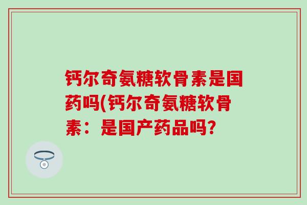钙尔奇氨糖软骨素是国药吗(钙尔奇氨糖软骨素:是国产药品吗? 钙尔奇氨糖软骨素是国药吗(钙尔奇氨糖软骨素:是国产药品吗?